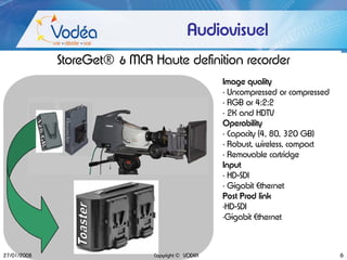 Audiovisuel
             StoreGet® & MCR Haute definition recorder
                                                  Image quality
                                                  • Uncompressed or compressed
                                                  • RGB or 4:2:2
                                                  • 2K and HDTV
                                                  Operability
                                                  • Capacity (4, 80, 320 GB)
                                                  • Robust, wireless, compact
                                                  • Removable cartridge
                                                  Input
                                                  • HD-SDI
                                                  • Gigabit Ethernet
                                                  Post Prod link
                                                  •HD-SDI
                                                  •Gigabit Ethernet



27/01/2008                    Copyright © VODEA                                  6
 
