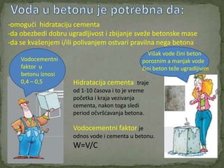 -omogudi hidrataciju cementa
-da obezbedi dobru ugradljivost i zbijanje sveže betonske mase
-da se kvašenjem i/ili polivanjem ostvari pravilna nega betona
                                                  Višak vode čini beton
    Vodocementni                                poroznim a manjak vode
    faktor u                                    čini beton teže ugradljivim
    betonu iznosi
    0,4 – 0,5        Hidratacija cementa traje
                     od 1-10 časova i to je vreme
                     početka i kraja vezivanja
                     cementa, nakon toga sledi
                     period očvršdavanja betona.

                     Vodocementni faktor je
                     odnos vode i cementa u betonu.
                     W=V/C
 