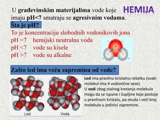 U građevinskim materijalima vode koje
imaju pH<7 smatraju se agresivnim vodama.
Šta je pH?
To je koncentraciju slobodnih vodonikovih jona
pH =7 hemijski neutralna voda
pH <7 vode su kisele
pH >7 vode su alkalne

Zašto led ima veću zapreminu od vode?
                            Led ima pravilnu kristalnu rešetku (svaki
                            molekul ima 4 vodonične veze).
                            U vodi zbog stalnog kretanja molekula
                            mogu da se ispune i šupljine koje postoje
                            u pravilnom kristalu, pa otuda i vedi broj
                            molekula u jedinici zapremine.
 