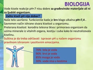Vode kisele reakcije pH<7 nisu dobre za građevinske materijale ali ni
za ljudski organizam.
  Zašto kiseli pH nije dobar?
Naše telo savršeno funkcioniše kada je krv blago alkalna pH=7,4 .
Savremen način ishrane stvara kiselost u organizmu.
Preterana kiselost korodira telesna tkiva i primorava organizam da
uzima minerale iz vitalnih organa, kostiju i zuba kako bi neutralizovala
kiselinu.
Suština je da treba održavati ispravan pH u našem organizmu
pravilnom ishranom i pozitivnim emocijama.

                          70% tela je voda
                          90% krvi je voda
                          85% mozga je voda
                          30% vode ima u kostima
 