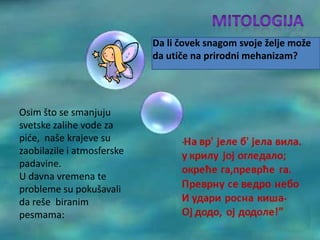 Da li čovek snagom svoje želje može
                            da utiče na prirodni mehanizam?




Osim što se smanjuju
svetske zalihe vode za
pide, naše krajeve su
zaobilazile i atmosferske
padavine.
U davna vremena te
probleme su pokušavali
da reše biranim
pesmama:
 