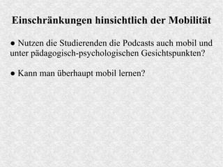 Einschränkungen hinsichtlich der Mobilität
● Nutzen die Studierenden die Podcasts auch mobil und
unter pädagogisch-psychologischen Gesichtspunkten?
● Kann man überhaupt mobil lernen?
 