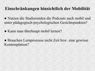 Einschränkungen hinsichtlich der Mobilität
● Nutzen die Studierenden die Podcasts auch mobil und
unter pädagogisch-psychologischen Gesichtspunkten?
● Kann man überhaupt mobil lernen?
● Brauchen Lernprozesse nicht Zeit bzw. eine gewisse
Kontemplation?
 