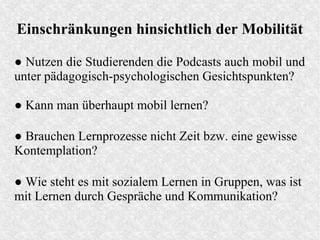 Einschränkungen hinsichtlich der Mobilität
● Nutzen die Studierenden die Podcasts auch mobil und
unter pädagogisch-psychologischen Gesichtspunkten?
● Wie steht es mit sozialem Lernen in Gruppen, was ist
mit Lernen durch Gespräche und Kommunikation?
● Kann man überhaupt mobil lernen?
● Brauchen Lernprozesse nicht Zeit bzw. eine gewisse
Kontemplation?
 