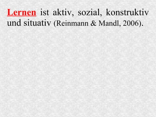 Lernen ist aktiv, sozial, konstruktiv
und situativ (Reinmann & Mandl, 2006).
 