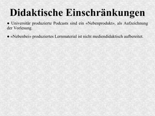 Didaktische Einschränkungen
● Universitär produzierte Podcasts sind ein «Nebenprodukt», als Aufzeichnung
der Vorlesung.
● «Nebenbei» produziertes Lernmaterial ist nicht mediendidaktisch aufbereitet.
 