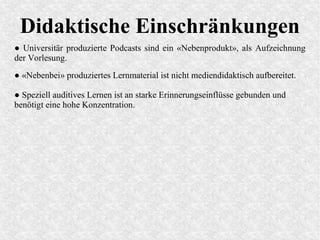 Didaktische Einschränkungen
● Universitär produzierte Podcasts sind ein «Nebenprodukt», als Aufzeichnung
der Vorlesung.
● «Nebenbei» produziertes Lernmaterial ist nicht mediendidaktisch aufbereitet.
● Speziell auditives Lernen ist an starke Erinnerungseinflüsse gebunden und
benötigt eine hohe Konzentration.
 