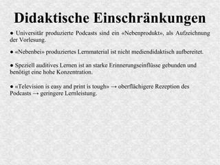 Didaktische Einschränkungen
● Universitär produzierte Podcasts sind ein «Nebenprodukt», als Aufzeichnung
der Vorlesung.
● «Television is easy and print is tough» → oberflächigere Rezeption des
Podcasts → geringere Lernleistung.
● «Nebenbei» produziertes Lernmaterial ist nicht mediendidaktisch aufbereitet.
● Speziell auditives Lernen ist an starke Erinnerungseinflüsse gebunden und
benötigt eine hohe Konzentration.
 