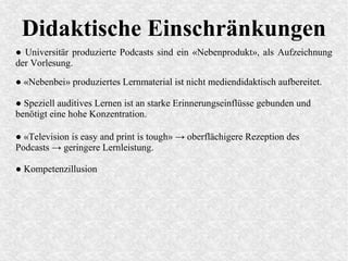 Didaktische Einschränkungen
● Universitär produzierte Podcasts sind ein «Nebenprodukt», als Aufzeichnung
der Vorlesung.
● «Television is easy and print is tough» → oberflächigere Rezeption des
Podcasts → geringere Lernleistung.
● «Nebenbei» produziertes Lernmaterial ist nicht mediendidaktisch aufbereitet.
● Speziell auditives Lernen ist an starke Erinnerungseinflüsse gebunden und
benötigt eine hohe Konzentration.
● Kompetenzillusion
 