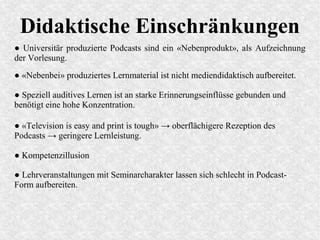 Didaktische Einschränkungen
● Universitär produzierte Podcasts sind ein «Nebenprodukt», als Aufzeichnung
der Vorlesung.
● «Television is easy and print is tough» → oberflächigere Rezeption des
Podcasts → geringere Lernleistung.
● «Nebenbei» produziertes Lernmaterial ist nicht mediendidaktisch aufbereitet.
● Speziell auditives Lernen ist an starke Erinnerungseinflüsse gebunden und
benötigt eine hohe Konzentration.
● Kompetenzillusion
● Lehrveranstaltungen mit Seminarcharakter lassen sich schlecht in Podcast-
Form aufbereiten.
 
