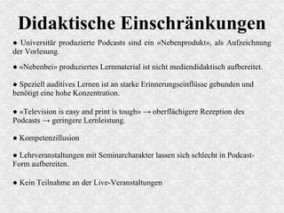 Didaktische Einschränkungen
● Universitär produzierte Podcasts sind ein «Nebenprodukt», als Aufzeichnung
der Vorlesung.
● «Television is easy and print is tough» → oberflächigere Rezeption des
Podcasts → geringere Lernleistung.
● «Nebenbei» produziertes Lernmaterial ist nicht mediendidaktisch aufbereitet.
● Speziell auditives Lernen ist an starke Erinnerungseinflüsse gebunden und
benötigt eine hohe Konzentration.
● Kompetenzillusion
● Lehrveranstaltungen mit Seminarcharakter lassen sich schlecht in Podcast-
Form aufbereiten.
● Kein Teilnahme an der Live-Veranstaltungen
 