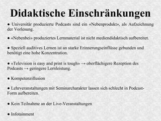 Didaktische Einschränkungen
● Universitär produzierte Podcasts sind ein «Nebenprodukt», als Aufzeichnung
der Vorlesung.
● «Television is easy and print is tough» → oberflächigere Rezeption des
Podcasts → geringere Lernleistung.
● «Nebenbei» produziertes Lernmaterial ist nicht mediendidaktisch aufbereitet.
● Speziell auditives Lernen ist an starke Erinnerungseinflüsse gebunden und
benötigt eine hohe Konzentration.
● Kompetenzillusion
● Lehrveranstaltungen mit Seminarcharakter lassen sich schlecht in Podcast-
Form aufbereiten.
● Kein Teilnahme an der Live-Veranstaltungen
● Infotainment
 