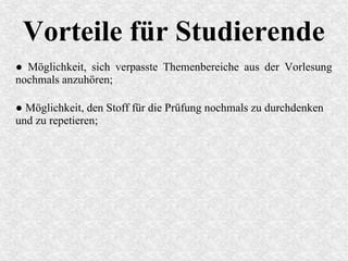 Vorteile für Studierende
● Möglichkeit, sich verpasste Themenbereiche aus der Vorlesung
nochmals anzuhören;
● Möglichkeit, den Stoff für die Prüfung nochmals zu durchdenken
und zu repetieren;
 