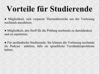 Vorteile für Studierende
● Möglichkeit, sich verpasste Themenbereiche aus der Vorlesung
nochmals anzuhören;
● Möglichkeit, den Stoff für die Prüfung nochmals zu durchdenken
und zu repetieren;
● Für ausländische Studierende: Sie können die Vorlesung nochmals
als Podcast anhören, falls sie sprachliche Verständnisprobleme
haben;
 