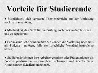 Vorteile für Studierende
● Möglichkeit, sich verpasste Themenbereiche aus der Vorlesung
nochmals anzuhören;
● Möglichkeit, den Stoff für die Prüfung nochmals zu durchdenken
und zu repetieren;
● Für ausländische Studierende: Sie können die Vorlesung nochmals
als Podcast anhören, falls sie sprachliche Verständnisprobleme
haben;
● Studierende können ihre Arbeitsergebnisse oder Präsentationen als
Podcast produzieren → erwerben Fachwissen und überfachliche
Kompetenzen (Medienkompetenz).
 