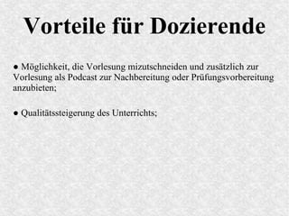 Vorteile für Dozierende
● Möglichkeit, die Vorlesung mizutschneiden und zusätzlich zur
Vorlesung als Podcast zur Nachbereitung oder Prüfungsvorbereitung
anzubieten;
● Qualitätssteigerung des Unterrichts;
 