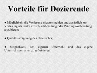 Vorteile für Dozierende
● Möglichkeit, die Vorlesung mizutschneiden und zusätzlich zur
Vorlesung als Podcast zur Nachbereitung oder Prüfungsvorbereitung
anzubieten;
● Qualitätssteigerung des Unterrichts;
● Möglichkeit, den eigenen Unterricht und das eigene
Unterrichtsverhalten zu reflektieren;
 