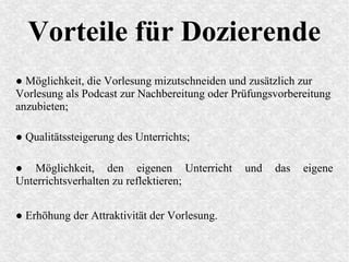 Vorteile für Dozierende
● Möglichkeit, die Vorlesung mizutschneiden und zusätzlich zur
Vorlesung als Podcast zur Nachbereitung oder Prüfungsvorbereitung
anzubieten;
● Qualitätssteigerung des Unterrichts;
● Möglichkeit, den eigenen Unterricht und das eigene
Unterrichtsverhalten zu reflektieren;
● Erhöhung der Attraktivität der Vorlesung.
 