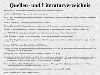 Quellen- und Literaturverzeichnis
Bastiaens, Th. (2012). Gestaltung und Entwicklung von neuen Medien. Studienbrief 33084. Hagen.
Cruz, S. C. A. (2007). Podcast: A poverful web tool for learning history.
Dick, E. (2000). Multimediale Lernprogramme und telematische Lernarrangements. Einführung in die didaktische Gestaltung. Nürnberg: Verlag Bildung
und Wissen.
Grimm, H. & Engelkamp, J. ( 1981). Sprachpsychologie. Berlin: E. Schmidt.
IDG Global Solutions (2006). Podcasting Phenomenon. A discussion on the development of podcasting as a professional medium for learning.
Jungmann, B., Wiederverwendung von Lerninhalten im Spannungsfeld von Informationstechnik und Pädagogik, Dissertation, Dresden, 2005.
Jones, D.M. (1983). Noise. In: R. Hockey (Hrsg.), Stress and fatigue in human performance. Chichester: Wiley, 61 - 95.
Ketterl, M., Schmidt, T., Morisse, K. (2007). E-teaching.org. Podcasts: Neue Chancen für die universitäre Bildung.
Klee, A. (2006). Zeitgemäßes Instrument – aber keine Wunderwaffe: Podcasting als innovativer Ansatz in der Hochschullehre. Forschung & Lehre, 10,
578 - 579.
Reinmann, G. (2011). Instructional Design. Studienbrief 33082. Hagen.
Reinmann, G. & Mandl, H. (2006). Unterrichten und Lernumgebungen gestalten. In A. Krapp & B. Weidenmann (Hrsg.). Pädagogische Psychologie. Ein
Lehrbuch. (S. 613–658). Weinheim: Beltz.
Schneider, D. K. (2011). Introduction to Educational Technology. Studienbrief 33083. Hagen.
Schulze, L., Ketterl, M., Gruber, C., Hamborg, K. (2007): Gibt es mobiles Lernen mit Podcasts? - Wie Vorlesungsaufzeichnungen genutzt werden. In:
Eibl, Christian, Magenheim, Johannes,Schubert, Sigrid und Wessner, Martin (Hrsg.): DeLFI 2007. Die 5. E-Learning Fachtagung Informatik, 17. -
20. September 2007 an der Universität Siegen (S. 233 – 244). Bonn: Ges. für Informatik.
Woods, R. & Keeler, J. (2001). "The Effect of Instructor's Use of Audio E-Mail Messages on Student Participation in and Perceptions of Online
Learning: a preliminary case study. Open Learning, 16 (3), 263 - 278.
Zimmermann, B.J., Becoming a Self-Regulated Learner: An Overview, in: Theory Into Practice, Bd. 41, 2002.
Podcast „Konstruktivistische Theorie von Paul Watzlawick“
 
