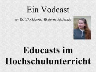 Ein Vodcast
Educasts im
Hochschulunterricht
von Dr. (VAK Moskau) Ekaterina Jakubczyk
 