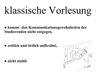 klassische Vorlesung
● kommt den Kommunikationsgewohnheiten der
Studierenden nicht entgegen,
● zeitlich und örtlich unflexibel,
● nicht mobil.
 