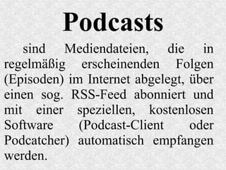 Podcasts
sind Mediendateien, die in
regelmäßig erscheinenden Folgen
(Episoden) im Internet abgelegt, über
einen sog. RSS-Feed abonniert und
mit einer speziellen, kostenlosen
Software (Podcast-Client oder
Podcatcher) automatisch empfangen
werden.
 