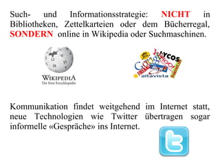 Such- und Informationsstrategie: NICHT in
Bibliotheken, Zettelkarteien oder dem Bücherregal,
SONDERN online in Wikipedia oder Suchmaschinen.
Kommunikation findet weitgehend im Internet statt,
neue Technologien wie Twitter übertragen sogar
informelle «Gespräche» ins Internet.
 