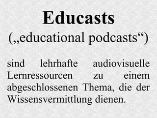 Educasts
(„educational podcasts“)
sind lehrhafte audiovisuelle
Lernressourcen zu einem
abgeschlossenen Thema, die der
Wissensvermittlung dienen.
 
