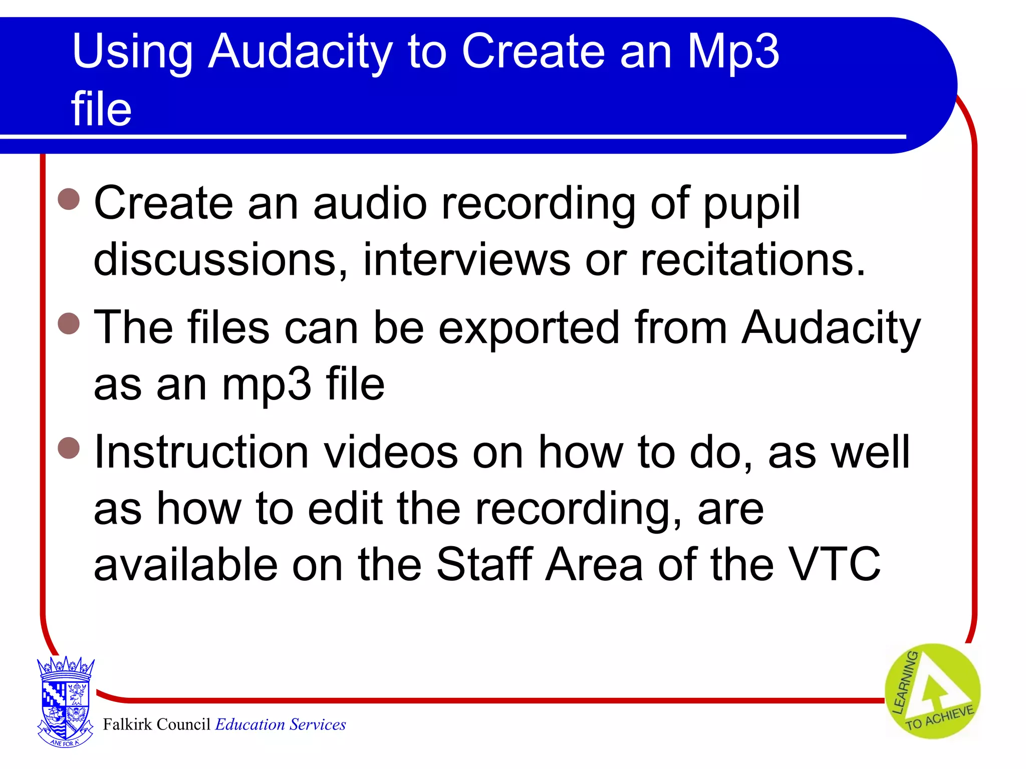 Using Audacity to Create an Mp3 file Create an audio recording of pupil discussions, interviews or recitations.  The files can be exported from Audacity as an mp3 file  Instruction videos on how to do, as well as how to edit the recording, are available on the Staff Area of the VTC Falkirk Council   Education Services 