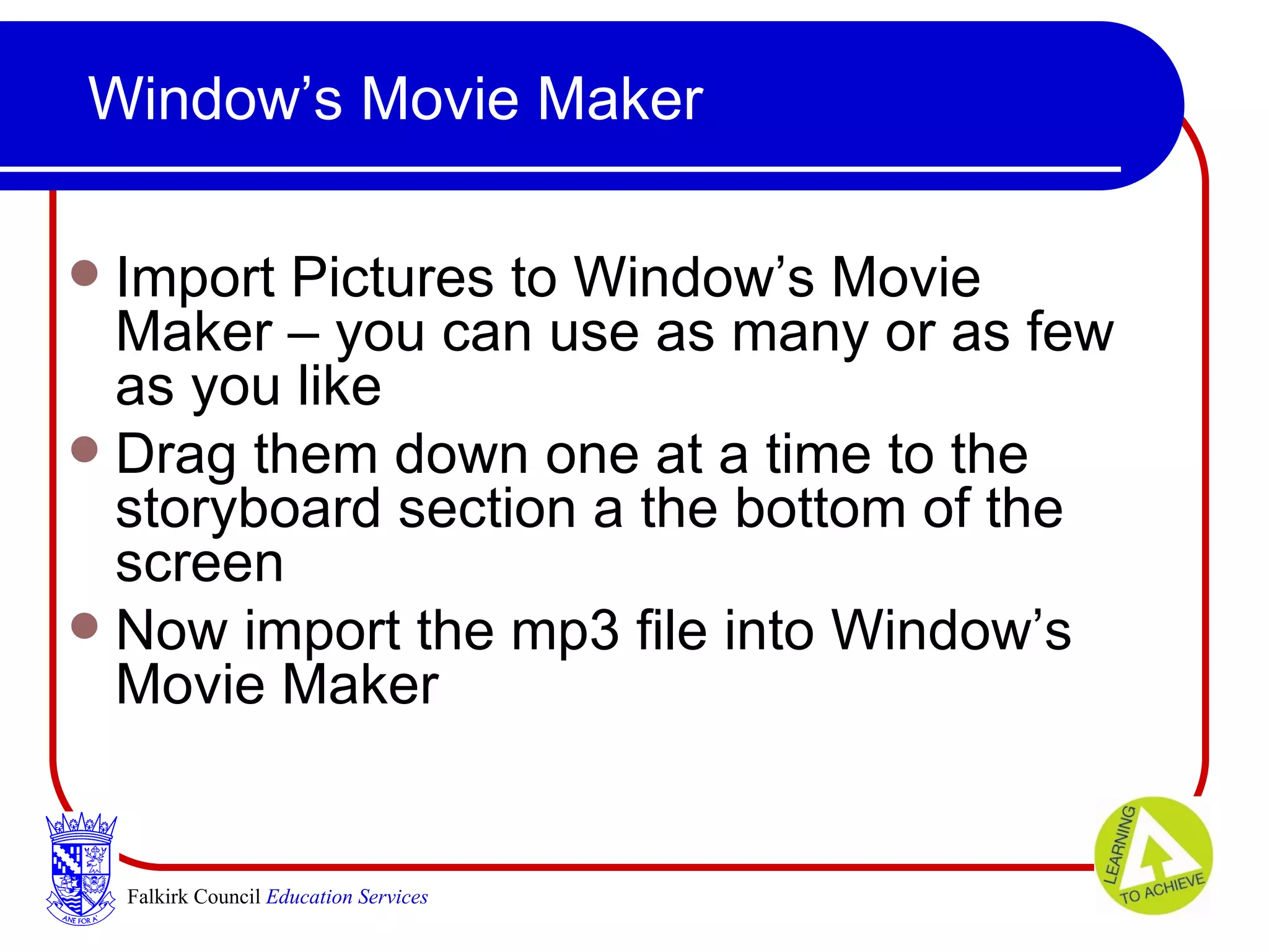 Window’s Movie Maker Import Pictures to Window’s Movie Maker – you can use as many or as few as you like Drag them down one at a time to the storyboard section a the bottom of the screen  Now import the mp3 file into Window’s Movie Maker Falkirk Council   Education Services 