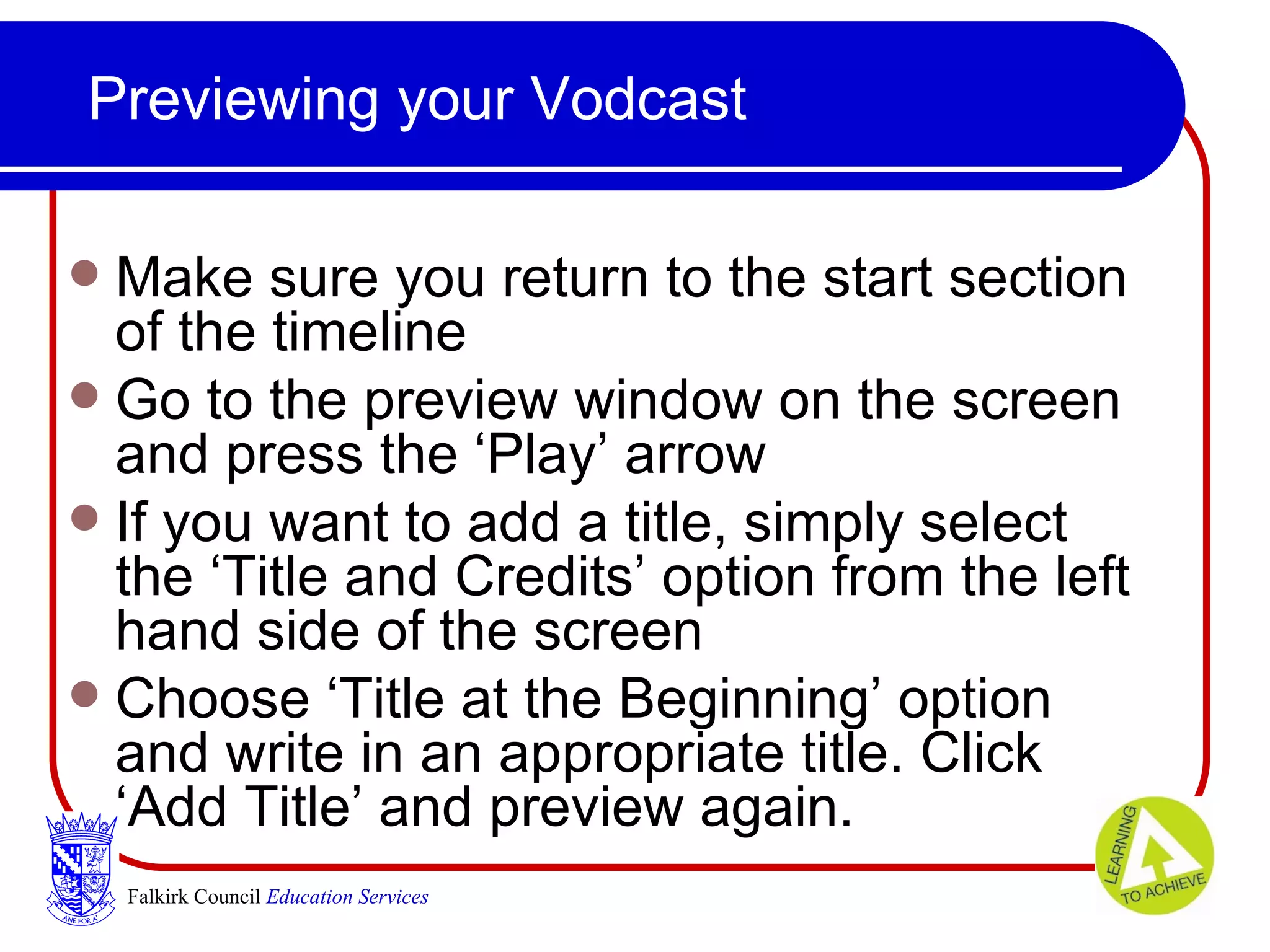 Previewing your Vodcast Make sure you return to the start section of the timeline Go to the preview window on the screen and press the ‘Play’ arrow If you want to add a title, simply select the ‘Title and Credits’ option from the left hand side of the screen Choose ‘Title at the Beginning’ option and write in an appropriate title. Click ‘Add Title’ and preview again. Falkirk Council   Education Services 