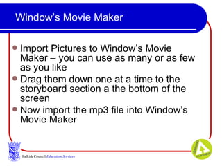 Window’s Movie Maker Import Pictures to Window’s Movie Maker – you can use as many or as few as you like Drag them down one at a time to the storyboard section a the bottom of the screen  Now import the mp3 file into Window’s Movie Maker Falkirk Council   Education Services 