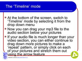 The ‘Timeline’ mode At the bottom of the screen, switch to ‘Timeline’ mode by selecting it from the drop down menu Now you can drag your mp3 file to the audio section below your pictures If your audio file is much longer than your video section, you can either continue to drag down more pictures to make a ‘repeat’ pattern, or simply click on each of your pictures and stretch them out using the arrow feature Falkirk Council   Education Services 