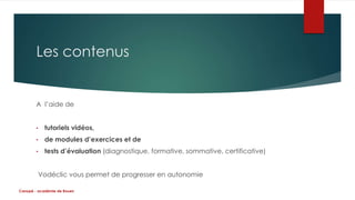Les contenus 
A l’aide de 
• tutoriels vidéos, 
• de modules d’exercices et de 
• tests d’évaluation (diagnostique, formative, sommative, certificative) 
Vodéclic vous permet de progresser en autonomie 
Canopé - académie de Rouen 
 