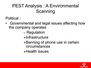 PEST Analysis : A Environmental
Scanning
Political :
• Governmental and legal issues affecting how
the company operates
» Regulation
»Infrastructure
»Banning of phone use in certain
circumstances
»Health issues
 