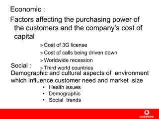 Economic :
Factors affecting the purchasing power of
the customers and the company‟s cost of
capital
» Cost of 3G license
» Cost of calls being driven down
» Worldwide recession
» Third world countriesSocial :
Demographic and cultural aspects of environment
which influence customer need and market size
• Health issues
• Demographic
• Social trends
 