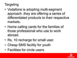 Targeting
• Vodafone is adopting multi-segment
approach .they are offering a series of
differentiated products to their respective
markets.
• Home calling cards for the families of
those professional who use to work
abroad.
• Rs. 10 recharge for small user.
• Cheap SMS facility for youth
• Facilities for circle users.
 