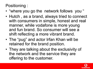 Positioning :
• “where you go the network follows you “
• Hutch , as a brand, always tried to connect
with consumers in simple, honest and real
manner, while vodafone is more young
and fun brand. So consumer will see a
shift reflecting a more vibrant brand.
• The “pug” and actor Irfan Khan will be
retained for the brand position.
• They are talking about the exclusivity of
the network and the service they are
offering to the customer.
 