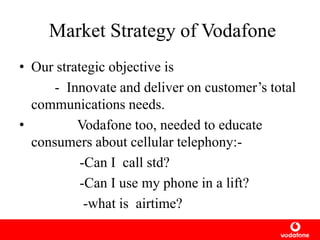 Market Strategy of Vodafone
• Our strategic objective is
- Innovate and deliver on customer’s total
communications needs.
• Vodafone too, needed to educate
consumers about cellular telephony:-
-Can I call std?
-Can I use my phone in a lift?
-what is airtime?
 