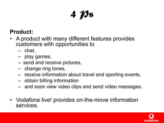 4 Ps
Product:
• A product with many different features provides
customers with opportunities to
– chat,
– play games,
– send and receive pictures,
– change ring tones,
– receive information about travel and sporting events,
– obtain billing information
– and soon view video clips and send video messages.
• Vodafone live! provides on-the-move information
services.
 
