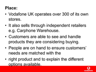 Place:
• Vodafone UK operates over 300 of its own
stores.
• It also sells through independent retailers
e.g. Carphone Warehouse.
• Customers are able to see and handle
products they are considering buying.
• People are on hand to ensure customers‟
needs are matched with the
• right product and to explain the different
options available.
 
