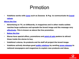 Prmotion
• Vodafone works with icons such as Zoozoos & Pug to communicate its brand
values.
Above the line
• Advertising on TV, on billboards, in magazines and in other media outlets
reaches large audiences and spreads the brand image and the message very
effectively. This is known as above the line promotion.
• Below the line
• Stores have special offers, promotions and point of sale posters to attract
those inside the stores to buy.
• Vodafone's stores, its products and its staff all project the brand image.
• Vodafone actively develops good public relations by sending press releases to
national newspapers and magazines to explain new products and ideas.
 