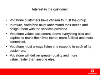 Interest in the customer:
• Vodafone customers have chosen to trust the group.
• In return, Vodafone must understand their needs and
delight them with the services provided.
• Vodafone values customers above everything else and
aspires to make their lives richer, more fulfilled and more
connected.
• Vodafone must always listen and respond to each of its
customers.
• Vodafone will deliver greater quality and more
value, faster than anyone else.
 