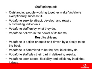 Staff orientated:
• Outstanding people working together make Vodafone
exceptionally successful.
• Vodafone seek to attract, develop, and reward
outstanding individuals.
• Vodafone staff enjoy what they do.
• Vodafone believe in the power of its teams.
Results driven:
• Vodafone is action-oriented and driven by a desire to be
the best.
• Vodafone is committed to be the best in all they do.
• Vodafone staff play their part in delivering results.
• Vodafone seek speed, flexibility and efficiency in all that
it does.
 