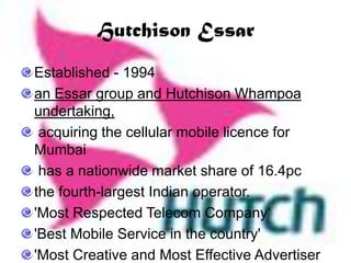 Hutchison Essar
Established - 1994
an Essar group and Hutchison Whampoa
undertaking,
acquiring the cellular mobile licence for
Mumbai
has a nationwide market share of 16.4pc
the fourth-largest Indian operator.
'Most Respected Telecom Company„
'Best Mobile Service in the country'
'Most Creative and Most Effective Advertiser
 