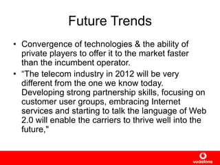 Future Trends
• Convergence of technologies & the ability of
private players to offer it to the market faster
than the incumbent operator.
• “The telecom industry in 2012 will be very
different from the one we know today.
Developing strong partnership skills, focusing on
customer user groups, embracing Internet
services and starting to talk the language of Web
2.0 will enable the carriers to thrive well into the
future,"
 