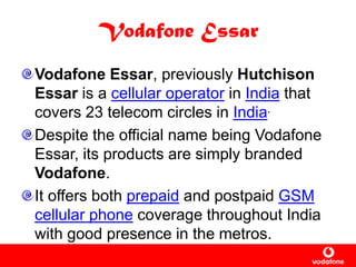 Vodafone Essar
Vodafone Essar, previously Hutchison
Essar is a cellular operator in India that
covers 23 telecom circles in India.
Despite the official name being Vodafone
Essar, its products are simply branded
Vodafone.
It offers both prepaid and postpaid GSM
cellular phone coverage throughout India
with good presence in the metros.
 