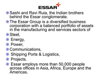 Sashi and Ravi Ruia, the Indian brothers
behind the Essar conglomerate.
The Essar Group is a diversified business
corporation with a balanced portfolio of assets
in the manufacturing and services sectors of
Steel,
Energy,
Power,
Communications,
Shipping Ports & Logistics,
Projects.
Essar employs more than 50,000 people
across offices in Asia, Africa, Europe and the
Americas.
 