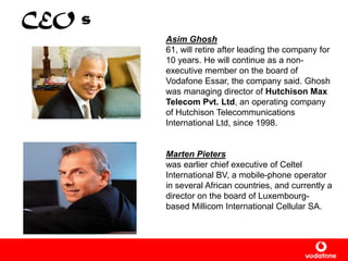 CEO s
Asim Ghosh
61, will retire after leading the company for
10 years. He will continue as a non-
executive member on the board of
Vodafone Essar, the company said. Ghosh
was managing director of Hutchison Max
Telecom Pvt. Ltd, an operating company
of Hutchison Telecommunications
International Ltd, since 1998.
Marten Pieters
was earlier chief executive of Celtel
International BV, a mobile-phone operator
in several African countries, and currently a
director on the board of Luxembourg-
based Millicom International Cellular SA.
 