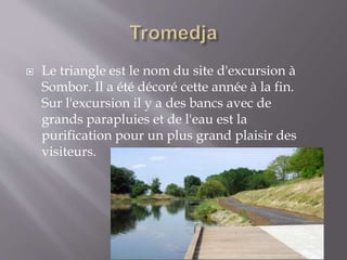  Le triangle est le nom du site d'excursion à
Sombor. Il a été décoré cette année à la fin.
Sur l'excursion il y a des bancs avec de
grands parapluies et de l'eau est la
purification pour un plus grand plaisir des
visiteurs.
 